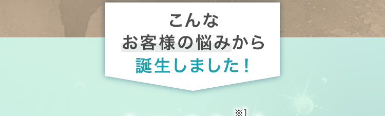 こんなお客様の悩みから誕生しました！