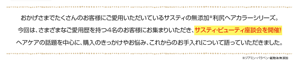 おかげさまでたくさんのお客様にご愛用いただいているサスティの無添加※利尻ヘアカラーシリーズ。今回は、さまざまなご愛用歴を持つ４名のお客様にお集まりいただき、サスティ・ビューティ座談会を開催！ヘアケアの話題を中心に、購入のきっかけやお悩み、これからのお手入れについて語っていただきました。