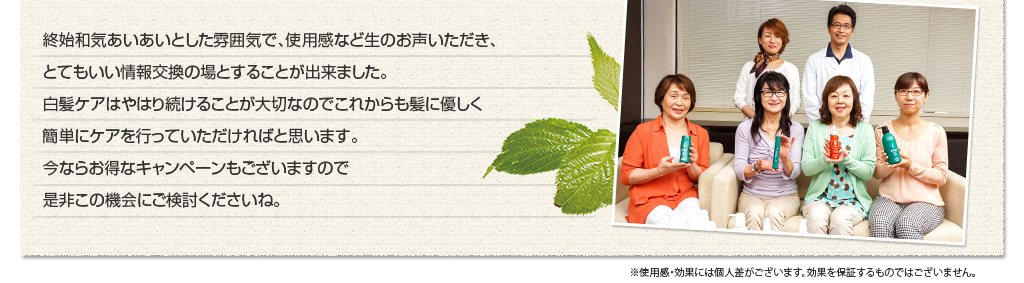 終始和気藹々とした雰囲気で、使用感など生のお声いただき、とてもいい情報交換の場とすることが出来ました。白髪ケアはやはり続けることが大切なのでこれからも髪に優しく簡単にケアを行っていただければと思います。今ならお得なキャンペーンもございますので是非この機会にご検討くださいね。