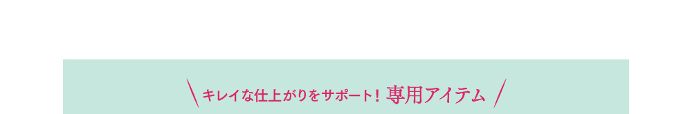 キレイな仕上がりをサポート！専用アイテム