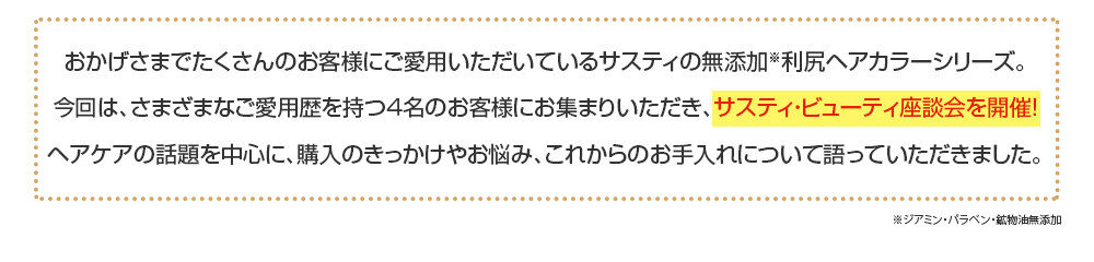 おかげさまでたくさんのお客様にご愛用いただいているサスティの無添加※利尻ヘアカラーシリーズ。今回は、さまざまなご愛用歴を持つ４名のお客様にお集まりいただき、サスティ・ビューティ座談会を開催！ヘアケアの話題を中心に、購入のきっかけやお悩み、これからのお手入れについて語っていただきました。※ジアミン・パラベン・鉱物油無添加