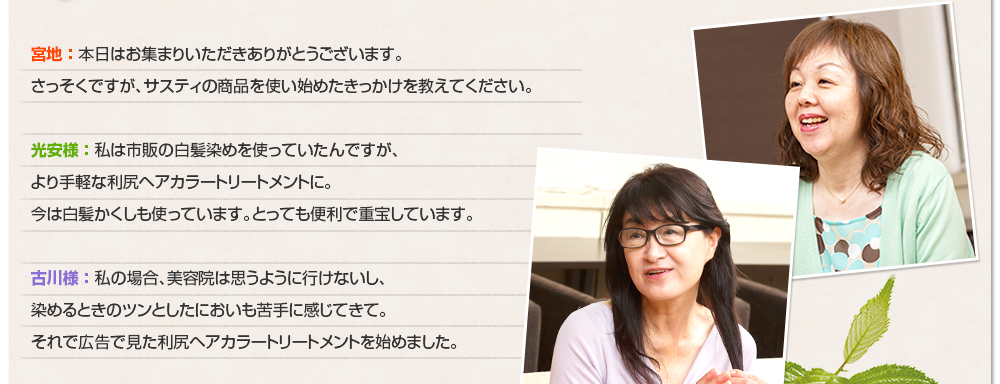 宮地 ： 本日はお集まりいただきありがとうございます。さっそくですが、サスティの商品を使い始めたきっかけを教えてください。光安様 ： 私は市販の白髪染めを使っていたんですが、より手軽な利尻ヘアカラートリートメントに。今は白髪かくしも使っています。とっても便利で重宝しています。古川様 ： 私の場合、美容院は思うように行けないし、染めるときのツンとしたにおいも苦手に感じてきて。それで広告で見た利尻ヘアカラートリートメントを始めました。