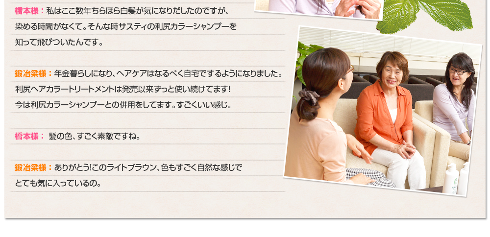 橋本様 ： 私はここ数年ちらほら白髪が気になりだしたのですが、染める時間がなくて。そんな時サスティの利尻カラーシャンプーを知って飛びついたんです。鍛冶梁様 ： 年金暮らしになり、ヘアケアはなるべく自宅でするようになりました。利尻ヘアカラートリートメントは発売以来ずっと使い続けてます！今は利尻カラーシャンプーとの併用をしてます。すごくいい感じ。橋本様 ： 髪の色、すごく素敵ですね。鍛冶梁様 ： ありがとう！このライトブラウン、色もすごく自然な感じでとても気に入っているの。