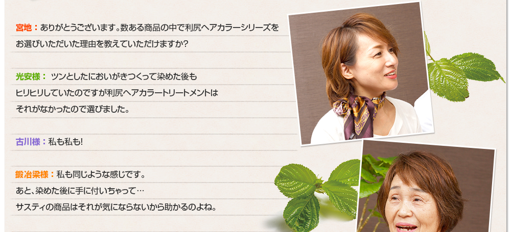 宮地 ： ありがとうございます。数ある商品の中で利尻ヘアカラーシリーズをお選びいただいた理由を教えていただけますか？光安様 ： ツンとしたにおいがきつくって染めた後もヒリヒリしていたのですが利尻ヘアカラートリートメントはそれがなかったので選びました。古川様 ： 私も私も！鍛冶梁様 ： 私も同じような感じです。あと、染めた後に手に付いちゃって…サスティの商品はそれが気にならないから助かるのよね。