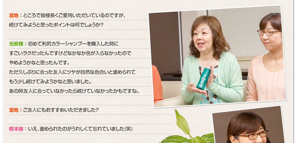 宮地 ： ところで皆様長くご愛用いただいているのですが、続けてみようと思ったポイントは何でしょうか？光安様 ： 初めて利尻カラーシャンプーを購入した時にすごいラクだったんですけどなかなか色が入らなかったのでやめようかなと思ったんです。ただ久しぶりに会った友人にツヤが自然な色合いと褒められてもう少し続けてみようかなと思いました。あの時友人に会っていなかったら続けていなかったかもですね。宮地 ： ご友人にもおすすめいただきました？橋本様 ： いえ、褒められたのがうれしくて忘れていました(笑)