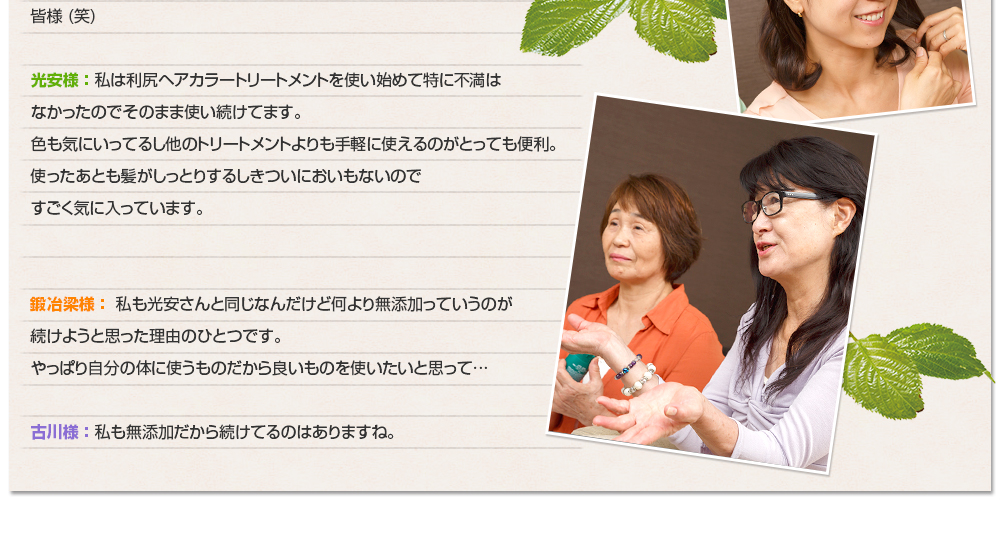 皆様 (笑)光安様 ： 私は利尻ヘアカラートリートメントを使い始めて特に不満はなかったのでそのまま使い続けてます。色も気にいってるし他のトリートメントよりも手軽に使えるのがとっても便利。使ったあとも髪がしっとりするしきついにおいもないのですごく気に入っています。鍛冶梁様 ： 私も光安さんと同じなんだけど何より無添加っていうのが続けようと思った理由のひとつです。やっぱり自分の体に使うものだから良いものを使いたいと思って…古川様 ： 私も無添加だから続けてるのはありますね。