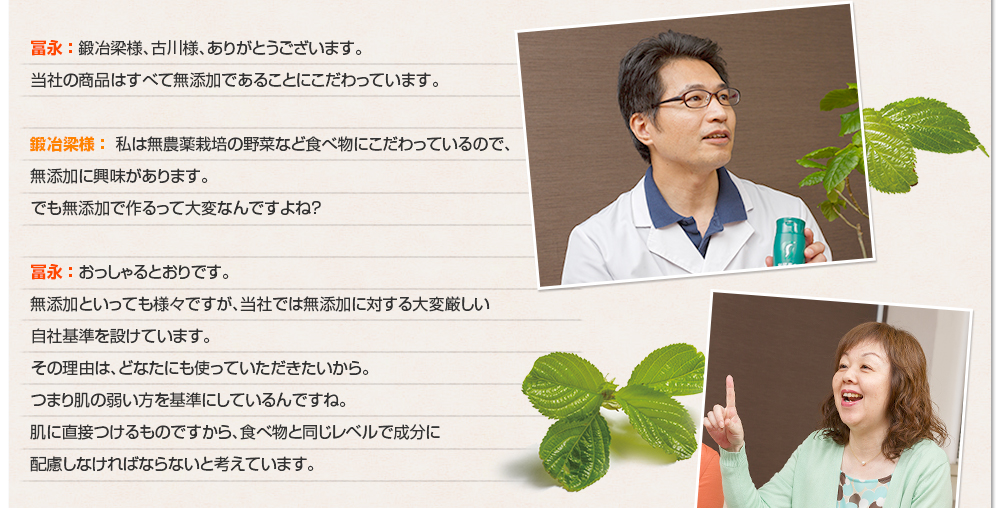 冨永 ： 鍛冶梁様、古川様、ありがとうございます。当社の商品はすべて無添加であることにこだわっています。鍛冶梁様 ： 私は無農薬栽培の野菜など食べ物にこだわっているので、無添加に興味があります。でも無添加で作るって大変なんですよね？冨永 ： おっしゃるとおりです。無添加といっても様々ですが、当社では無添加に対する大変厳しい 自社基準を設けています。その理由は、どなたにも使っていただきたいから。つまり肌の弱い方を基準にしているんですね。肌に直接つけるものですから、食べ物と同じレベルで成分に配慮しなければならないと考えています。
