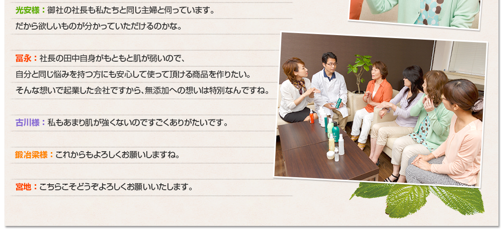光安様 ： 御社の社長も私たちと同じ主婦と伺っています。だから欲しいものが分かっていただけるのかな。冨永 ： 社長の田中自身がもともと肌が弱いので、自分と同じ悩みを持つ方にも安心して使って頂ける商品を作りたい。そんな想いで起業した会社ですから、無添加への想いは特別なんですね。古川様 ： 私もあまり肌が強くないのですごくありがたいです。鍛冶梁様 ： これからもよろしくお願いしますね。宮地 ： こちらこそどうぞよろしくお願いいたします。