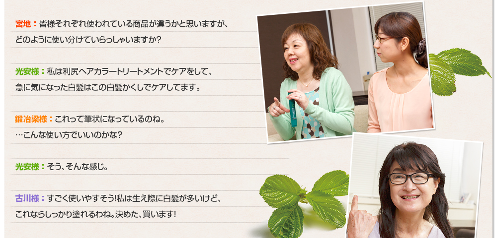 宮地 ： 皆様それぞれ使われている商品が違うかと思いますが、どのように使い分けていらっしゃいますか？光安様 ： 私は利尻ヘアカラートリートメントでケアをして、急に気になった白髪はこの白髪かくしでケアしてます。鍛冶梁様 ： これって筆状になっているのね。…こんな使い方でいいのかな？光安様 ： そう、そんな感じ。古川様 ： すごく使いやすそう！私は生え際に白髪が多いけど、これならしっかり塗れるわね。決めた、買います！