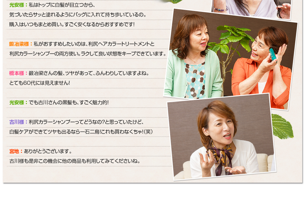光安様 ： 私はトップに白髪が目立つから、気づいたらサッと塗れるようにバッグに入れて持ち歩いているの。購入はいつもまとめ買い。すごく安くなるからおすすめです！鍛冶梁様 ： 私がおすすめしたいのは、利尻ヘアカラートリートメントと利尻カラーシャンプーの両方使い。ラクして良い状態をキープできています。橋本様 ： 鍛冶梁さんの髪、ツヤがあって、ふんわりしていますよね。とても60代には見えません！光安様 ： でも古川さんの黒髪も、すごく魅力的！古川様 ： 利尻カラーシャンプーってどうなの？と思っていたけど、白髪ケアができてツヤも出るなら一石二鳥！これも買わなくちゃ！（笑）宮地 ： ありがとうございます。古川様も是非この機会に他の商品も利用してみてくださいね。