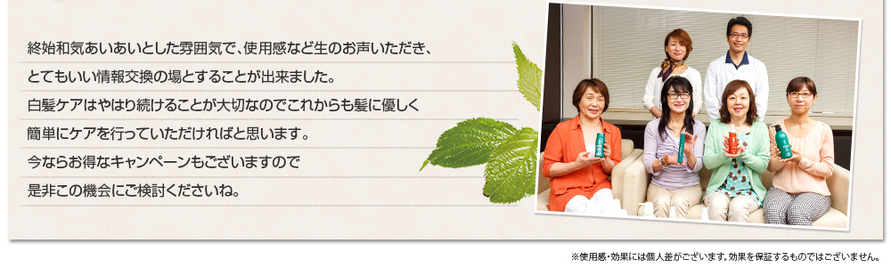 終始和気あいあいとした雰囲気で、使用感など生のお声いただき、とてもいい情報交換の場とすることが出来ました。白髪ケアはやはり続けることが大切なのでこれからも髪に優しく簡単にケアを行っていただければと思います。今ならお得なキャンペーンもございますので是非この機会にご検討くださいね。