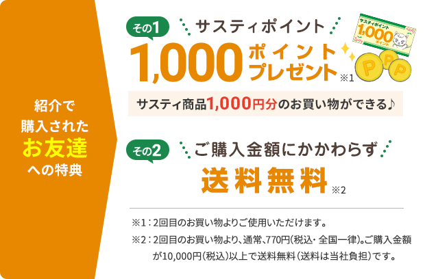 紹介でご購入されたお友達への特典 その1サスティポイント1,000ポイントプレゼント サスティ商品1,000円分のお買い物ができる その2ご購入金額にかかわらず送料無料