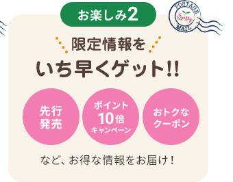 お楽しみ2　限定情報をいち早くゲット！！　先行発売　ポイント10倍キャンペーン　おトクなクーポンなど、おトクな情報をお届け！