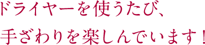 ドライヤーを使うたび、手ざわりを楽しんでいます！