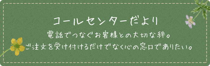 コールセンターだより 電話でつなぐお客様との大切な絆。ご注文を受付けるだけでなく心の窓口でありたい。