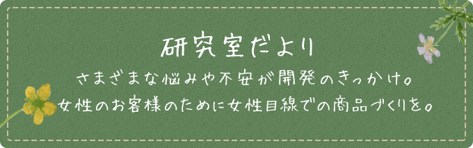 研究だより さまざまな悩みや不安が開発のきっかけ。女性のお客様のために女性目線での商品づくりを。