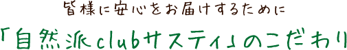 皆様に安心をお届けするために 「自然派clubサスティ」のこだわり