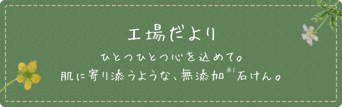 工場だより ひとつひとつ心を込めて。肌に寄り添うような、無添加（※1）石けん。